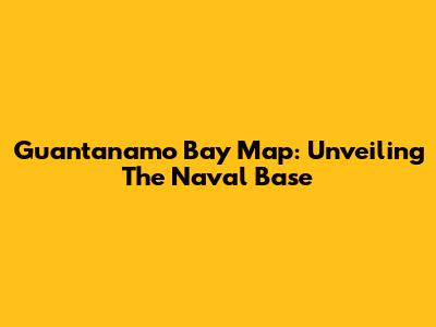 Guantanamo Bay Map: Unveiling The Naval Base