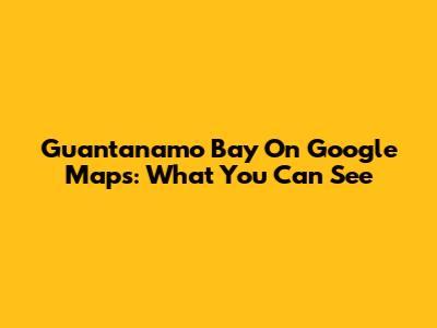 Guantanamo Bay On Google Maps: What You Can See