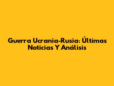 Guerra Ucrania-Rusia: Últimas Noticias Y Análisis