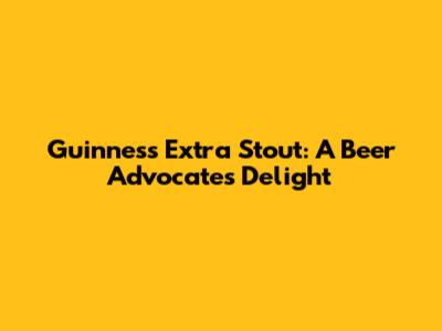 Guinness Extra Stout: A Beer Advocate's Delight