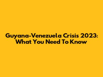 Guyana-Venezuela Crisis 2023: What You Need To Know