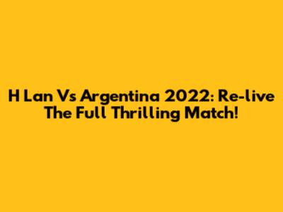 H Lan Vs Argentina 2022: Re-live The Full Thrilling Match!