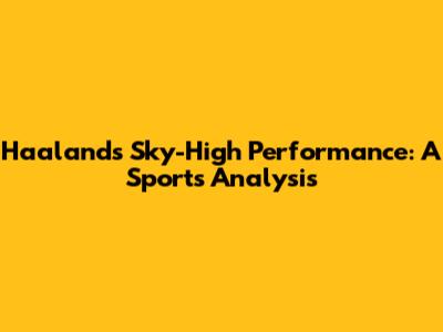 Haaland's Sky-High Performance: A Sports Analysis