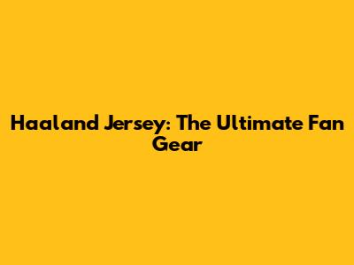 Haaland Jersey: The Ultimate Fan Gear