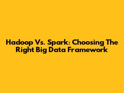 Hadoop Vs. Spark: Choosing The Right Big Data Framework