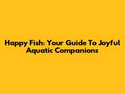 Happy Fish: Your Guide To Joyful Aquatic Companions