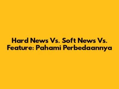Hard News Vs. Soft News Vs. Feature: Pahami Perbedaannya
