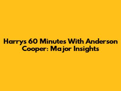 Harry's 60 Minutes With Anderson Cooper: Major Insights