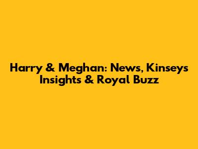 Harry & Meghan: News, Kinsey's Insights & Royal Buzz