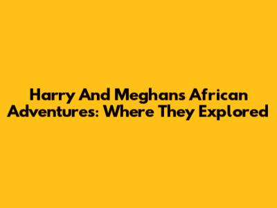 Harry And Meghan's African Adventures: Where They Explored