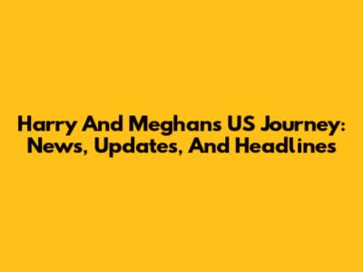 Harry And Meghan's US Journey: News, Updates, And Headlines