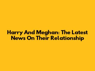Harry And Meghan: The Latest News On Their Relationship