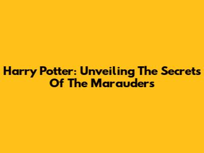 Harry Potter: Unveiling The Secrets Of The Marauders