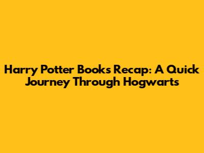 Harry Potter Books Recap: A Quick Journey Through Hogwarts