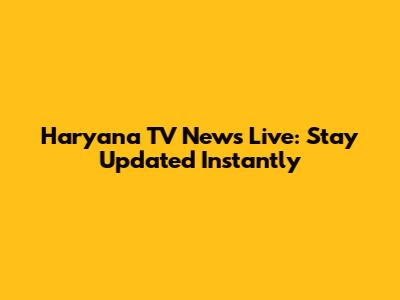Haryana TV News Live: Stay Updated Instantly