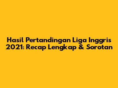 Hasil Pertandingan Liga Inggris 2021: Recap Lengkap & Sorotan