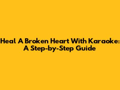 Heal A Broken Heart With Karaoke: A Step-by-Step Guide