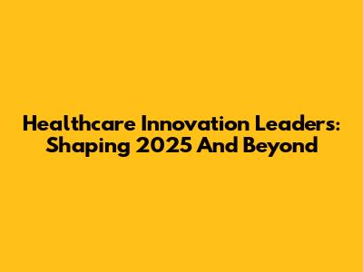 Healthcare Innovation Leaders: Shaping 2025 And Beyond