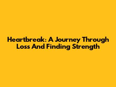 Heartbreak: A Journey Through Loss And Finding Strength