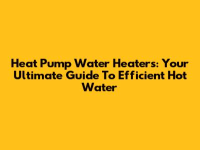 Heat Pump Water Heaters: Your Ultimate Guide To Efficient Hot Water