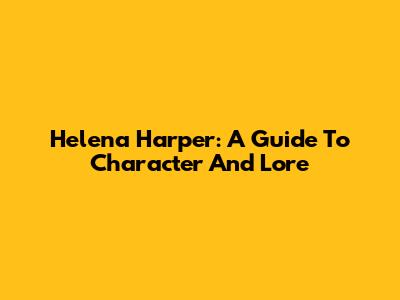 Helena Harper: A Guide To Character And Lore