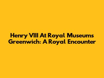 Henry VIII At Royal Museums Greenwich: A Royal Encounter