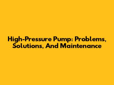 High-Pressure Pump: Problems, Solutions, And Maintenance