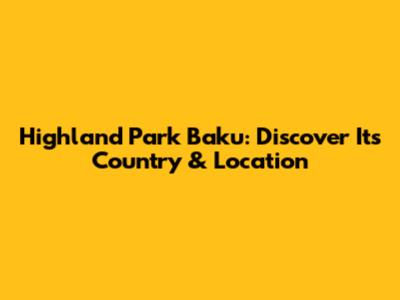 Highland Park Baku: Discover Its Country & Location