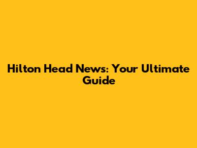 Hilton Head News: Your Ultimate Guide