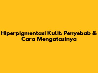 Hiperpigmentasi Kulit: Penyebab & Cara Mengatasinya