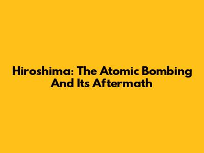 Hiroshima: The Atomic Bombing And Its Aftermath