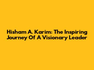 Hisham A. Karim: The Inspiring Journey Of A Visionary Leader