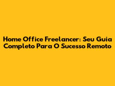 Home Office Freelancer: Seu Guia Completo Para O Sucesso Remoto