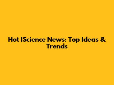 Hot IScience News: Top Ideas & Trends
