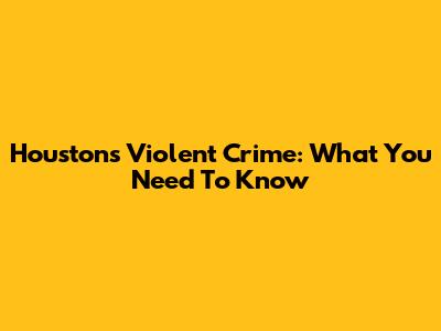 Houston's Violent Crime: What You Need To Know