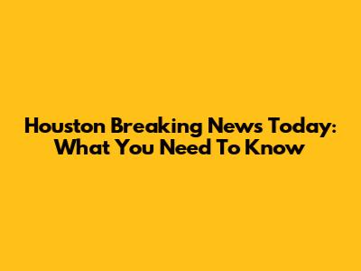 Houston Breaking News Today: What You Need To Know