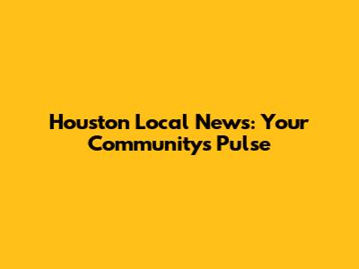 Houston Local News: Your Community's Pulse