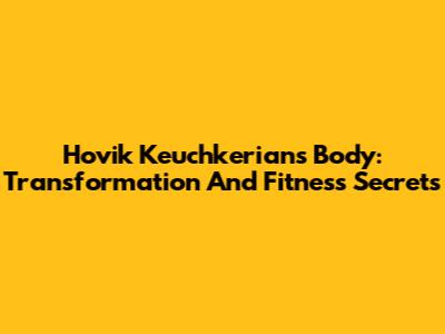 Hovik Keuchkerian's Body: Transformation And Fitness Secrets