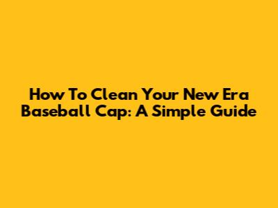 How To Clean Your New Era Baseball Cap: A Simple Guide