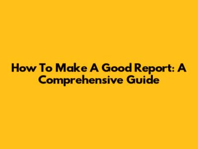 How To Make A Good Report: A Comprehensive Guide