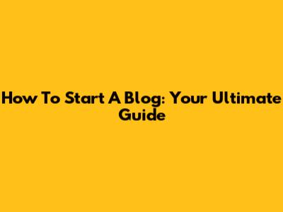 How To Start A Blog: Your Ultimate Guide