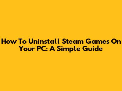 How To Uninstall Steam Games On Your PC: A Simple Guide