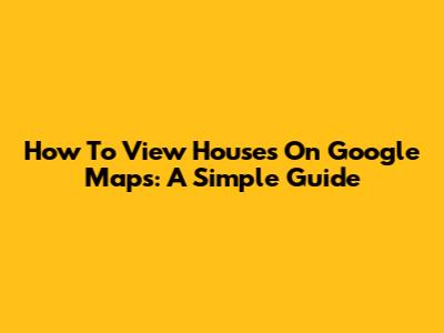 How To View Houses On Google Maps: A Simple Guide