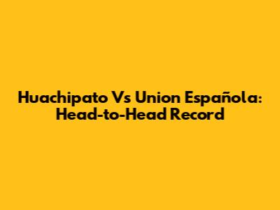 Huachipato Vs Union Española: Head-to-Head Record