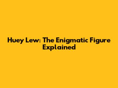 Huey Lew: The Enigmatic Figure Explained