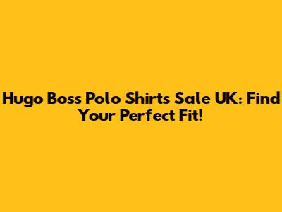 Hugo Boss Polo Shirts Sale UK: Find Your Perfect Fit!