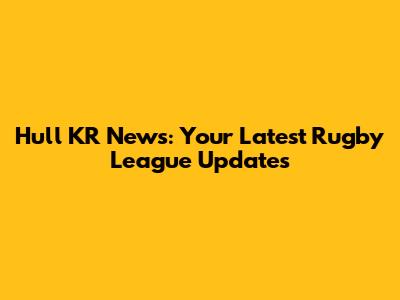 Hull KR News: Your Latest Rugby League Updates