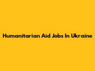 Humanitarian Aid Jobs In Ukraine