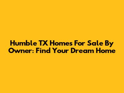 Humble TX Homes For Sale By Owner: Find Your Dream Home