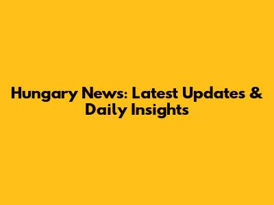 Hungary News: Latest Updates & Daily Insights